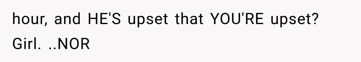 hour, and HE'S upset that YOU'RE upset? Girl. ..NOR