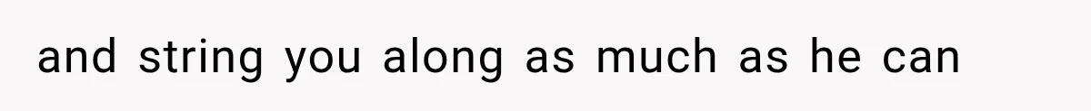 and string you along as much as he can