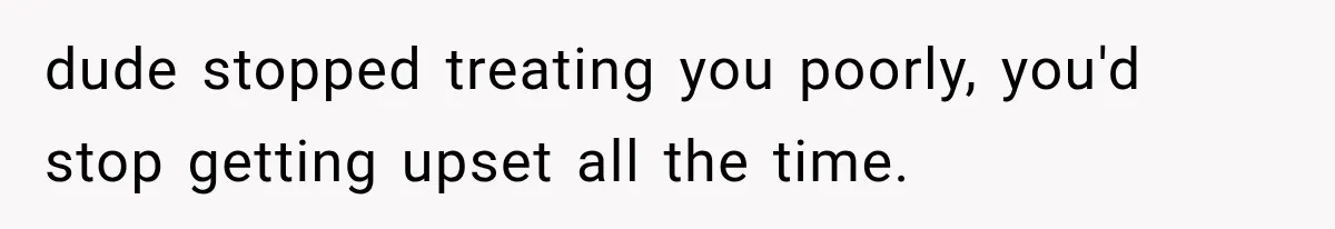 dude stopped treating you poorly, you'd stop getting upset all the time.