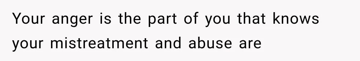 Your anger is the part of you that knows your mistreatment and abuse are