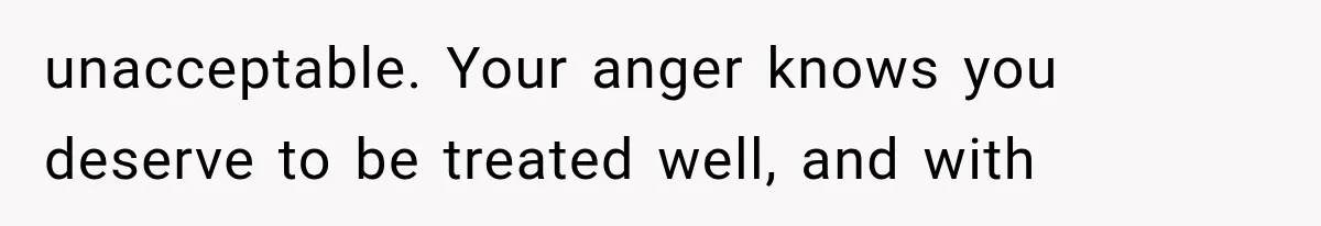 unacceptable. Your anger knows you deserve to be treated well, and with