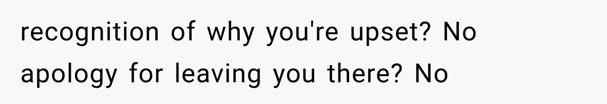 recognition of why you're upset? No apology for leaving you there? No