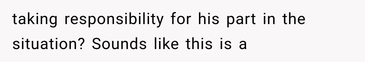 taking responsibility for his part in the situation? Sounds like this is a