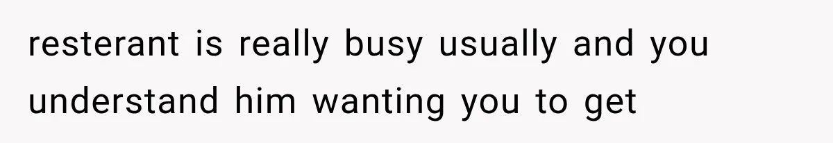 resterant is really busy usually and you understand him wanting you to get