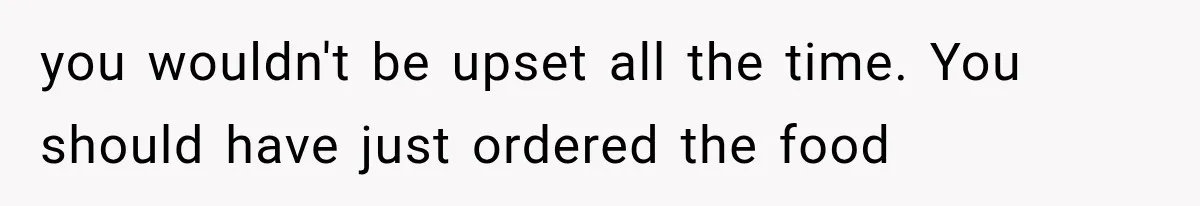 you wouldn't be upset all the time. You should have just ordered the food