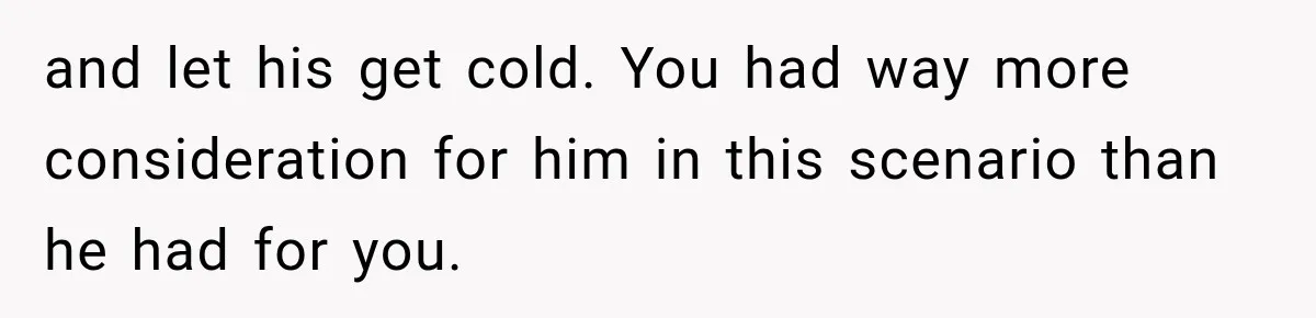and let his get cold. You had way more consideration for him in this scenario than he had for you.