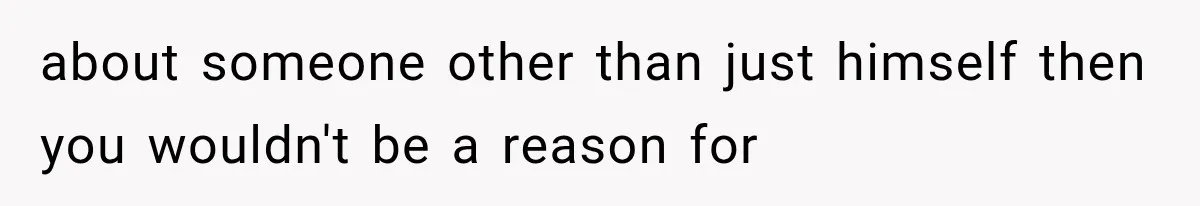 about someone other than just himself then you wouldn't be a reason for