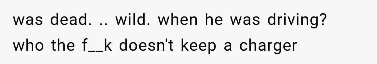 was dead. .. wild. when he was driving? who the f__k doesn't keep a charger