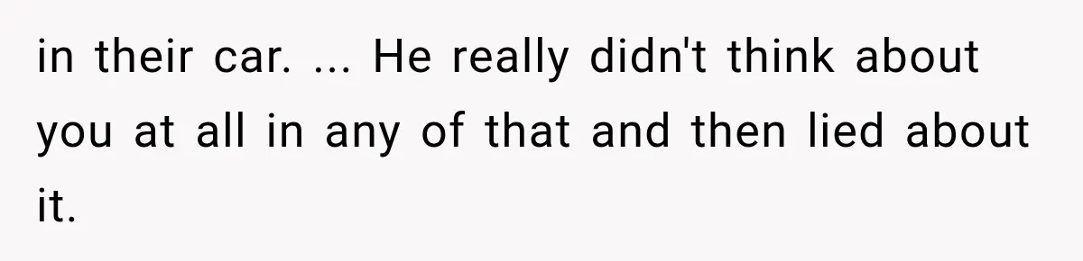 in their car. ... He really didn't think about you at all in any of that and then lied about it.