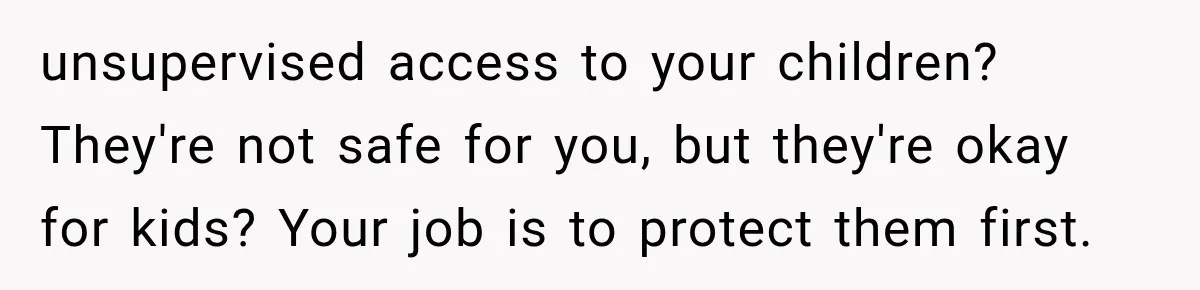 After a Miscarriage, Her Mother-in-Law Said “It’s Not My Job to Console You.” Four Months Later, She Finally Walked Away. unsupervised access to your children? They're not safe for you, but they're okay for kids? Your job is to protect them first.