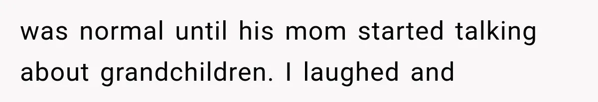 was normal until his mom started talking about grandchildren. I laughed and