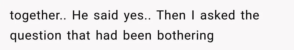 together.. He said yes.. Then I asked the question that had been bothering