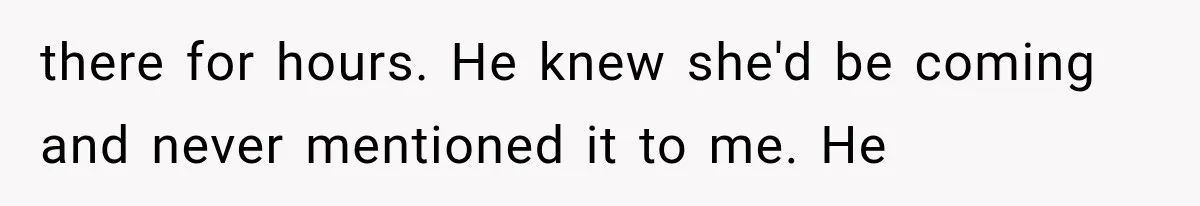 there for hours. He knew she'd be coming and never mentioned it to me. He