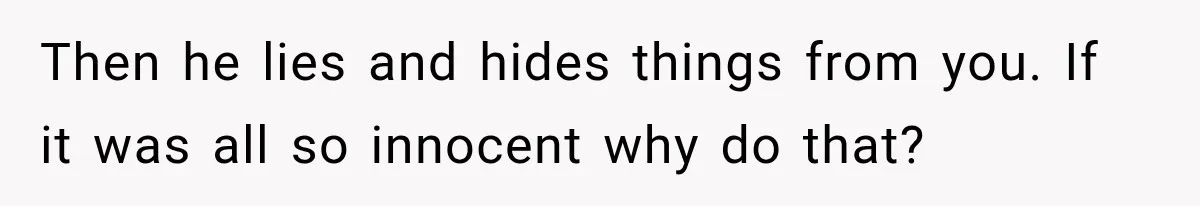 Then he lies and hides things from you. If it was all so innocent why do that?