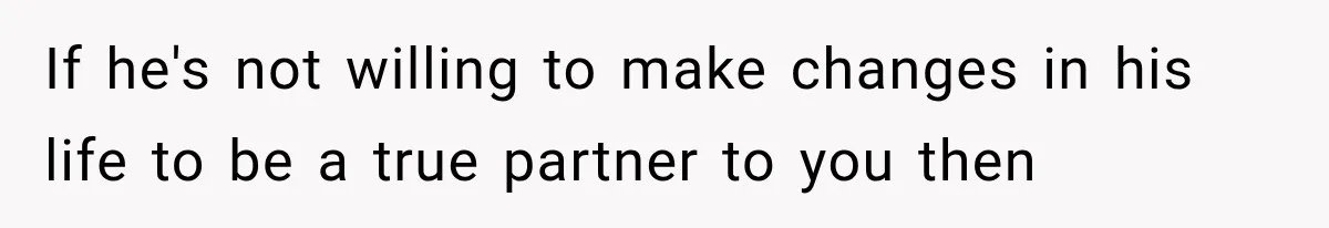 If he's not willing to make changes in his life to be a true partner to you then
