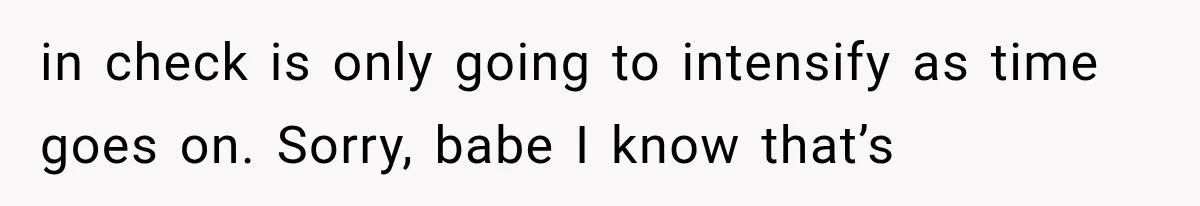 in check is only going to intensify as time goes on. Sorry, babe I know that’s