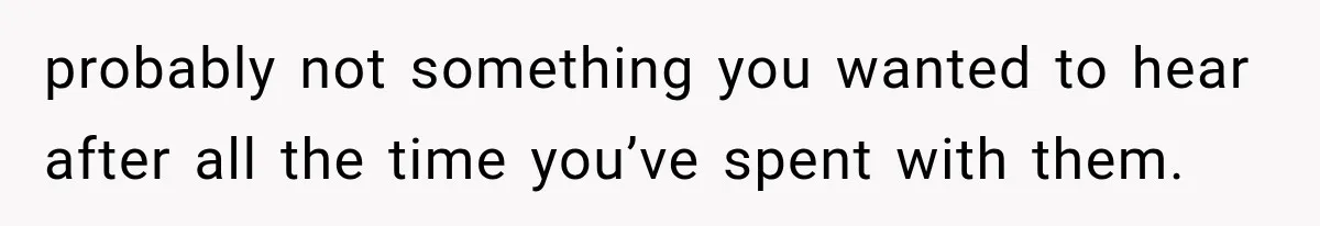 probably not something you wanted to hear after all the time you’ve spent with them.