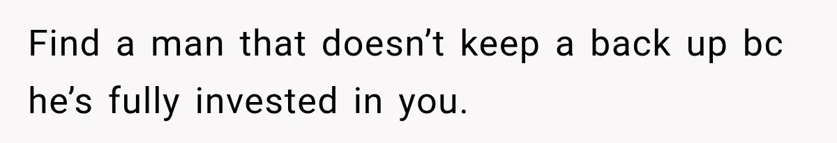 Find a man that doesn’t keep a back up bc he’s fully invested in you.