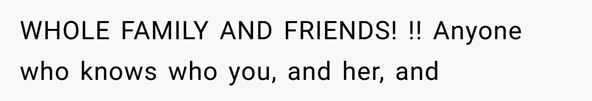 WHOLE FAMILY AND FRIENDS! !! Anyone who knows who you, and her, and
