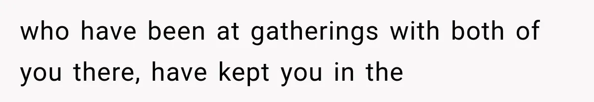 who have been at gatherings with both of you there, have kept you in the