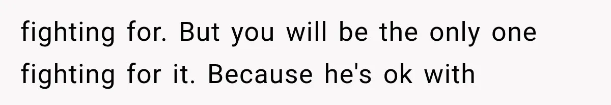 fighting for. But you will be the only one fighting for it. Because he's ok with