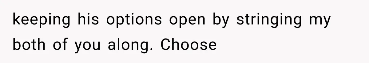 keeping his options open by stringing my both of you along. Choose