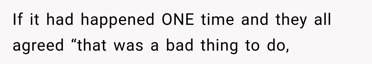 If it had happened ONE time and they all agreed “that was a bad thing to do,