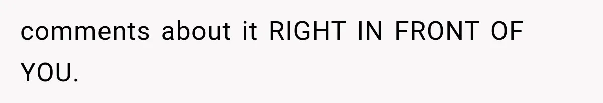 comments about it RIGHT IN FRONT OF YOU.