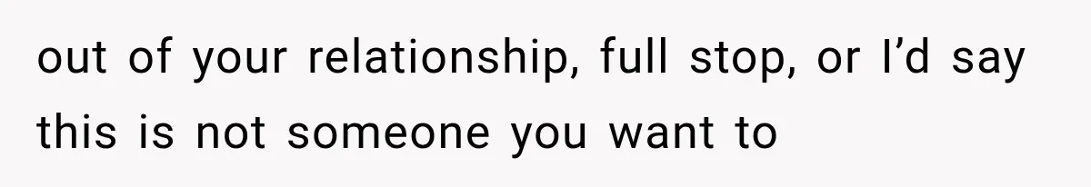 out of your relationship, full stop, or I’d say this is not someone you want to