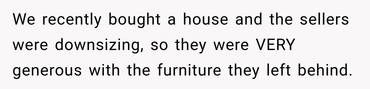We recently bought a house and the sellers were downsizing, so they were VERY generous with the furniture they left behind.
