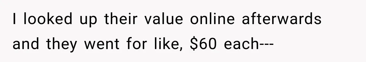 I looked up their value online afterwards and they went for like, $60 each---