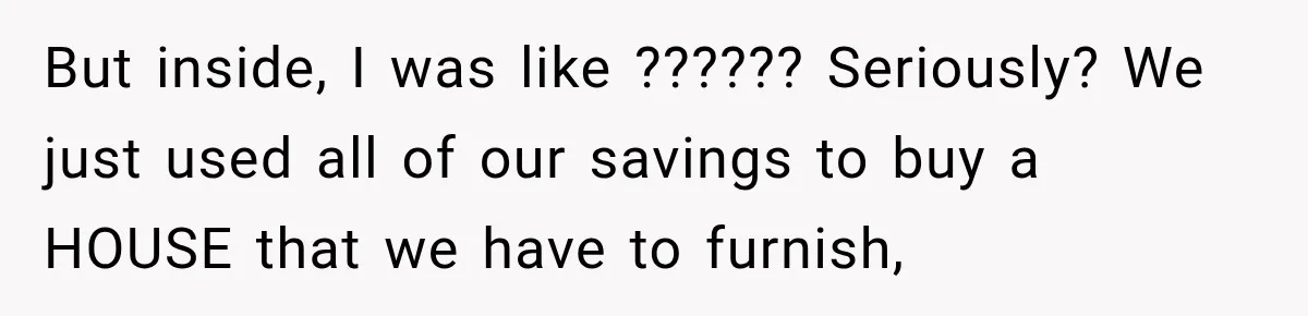 But inside, I was like ?????? Seriously? We just used all of our savings to buy a HOUSE that we have to furnish,