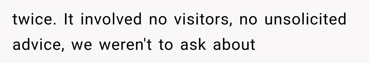 twice. It involved no visitors, no unsolicited advice, we weren't to ask about