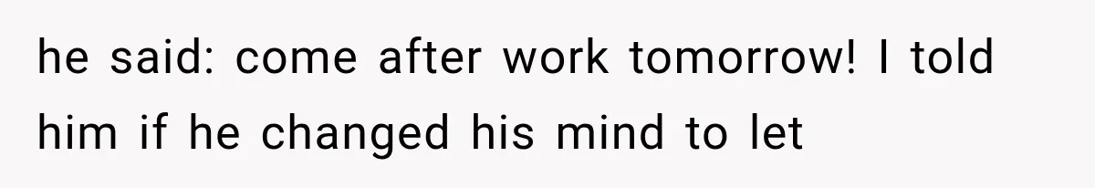 he said: come after work tomorrow! I told him if he changed his mind to let