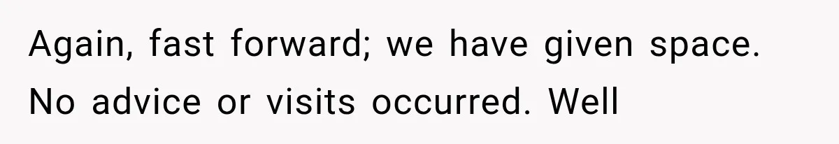 Again, fast forward; we have given space. No advice or visits occurred. Well
