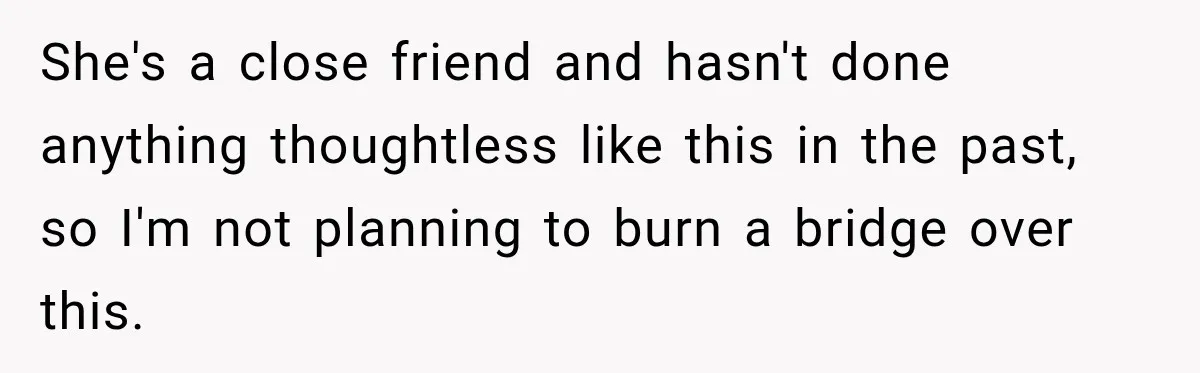 She's a close friend and hasn't done anything thoughtless like this in the past, so I'm not planning to burn a bridge over this.