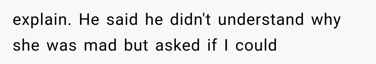 explain. He said he didn't understand why she was mad but asked if I could