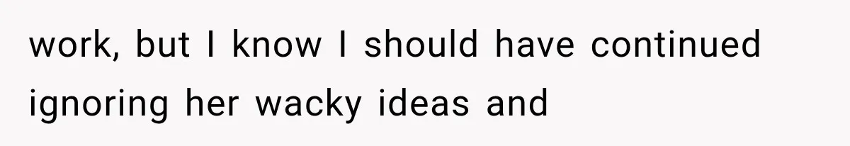 work, but I know I should have continued ignoring her wacky ideas and