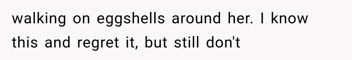 walking on eggshells around her. I know this and regret it, but still don't