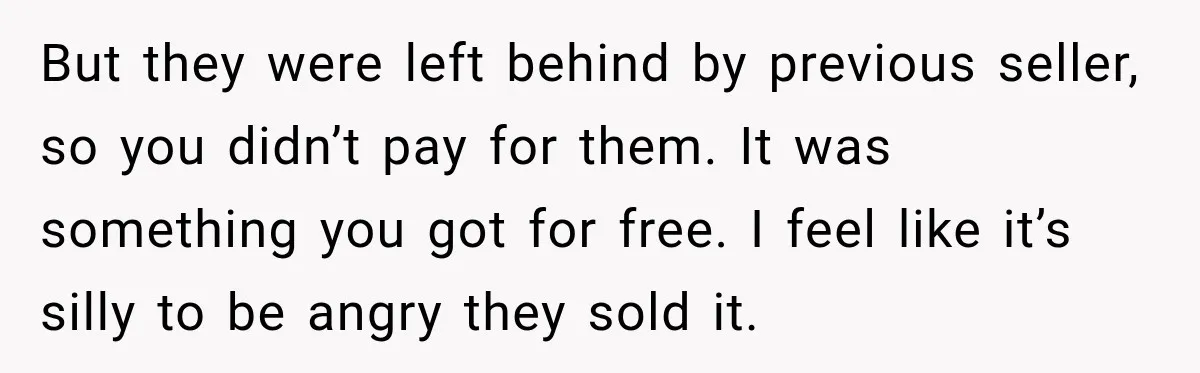 But they were left behind by previous seller, so you didn’t pay for them. It was something you got for free. I feel like it’s silly to be angry they...