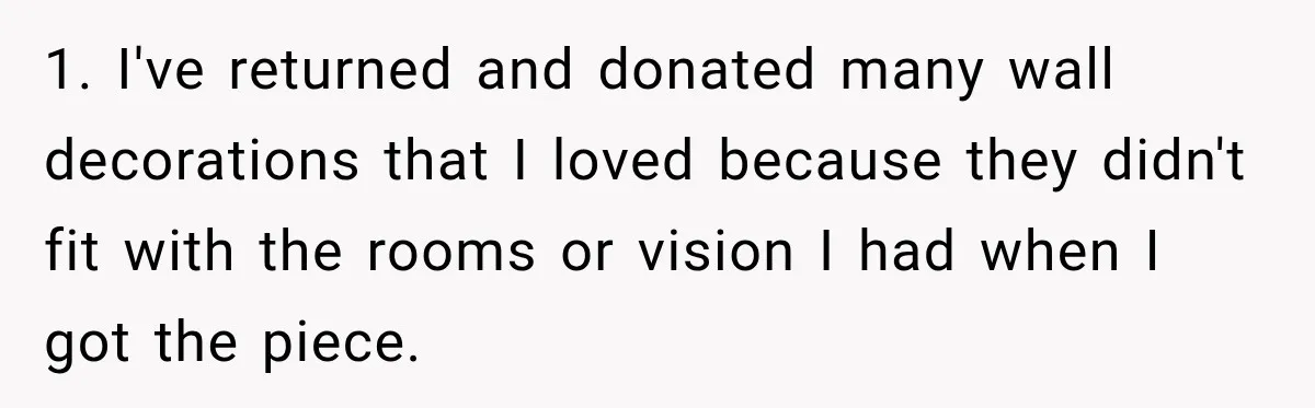 1. I've returned and donated many wall decorations that I loved because they didn't fit with the rooms or vision I had when I got the piece.