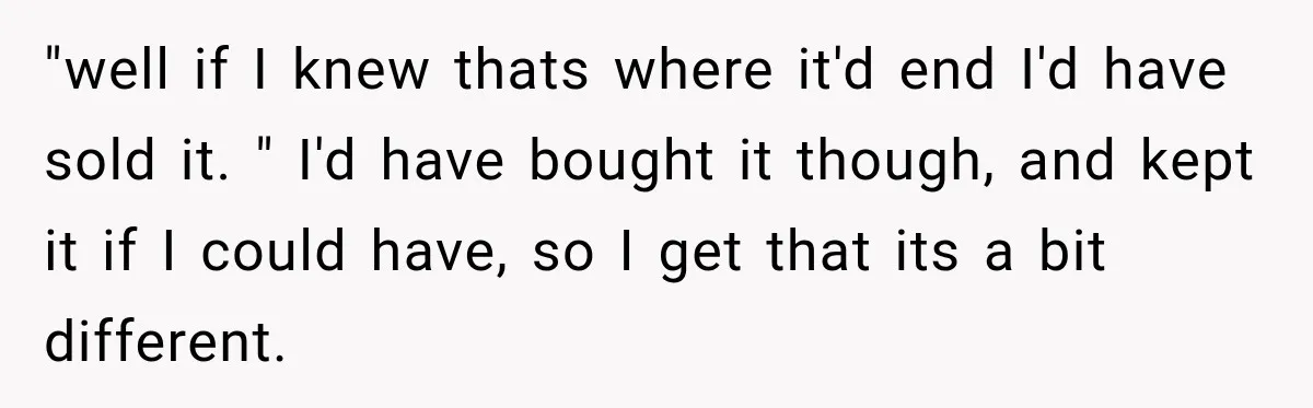 "well if I knew thats where it'd end I'd have sold it. " I'd have bought it though, and kept it if I could have, so I get that its...