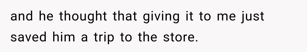 and he thought that giving it to me just saved him a trip to the store.