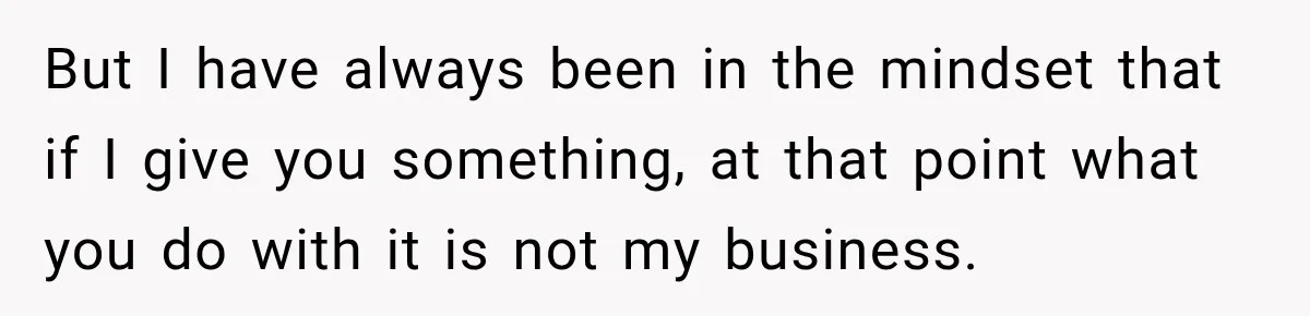But I have always been in the mindset that if I give you something, at that point what you do with it is not my business.
