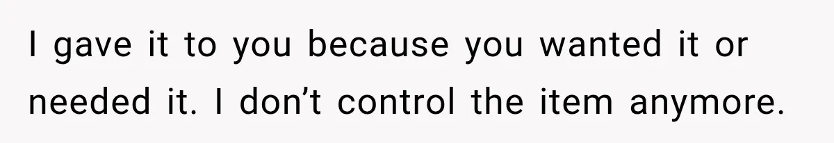 I gave it to you because you wanted it or needed it. I don’t control the item anymore.