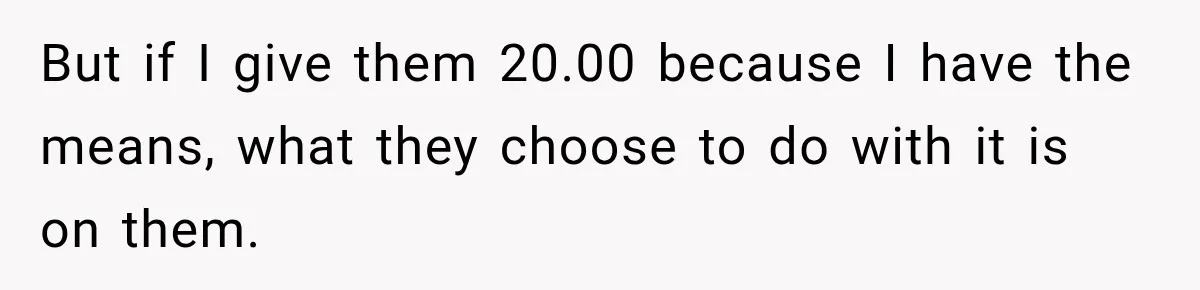 But if I give them 20.00 because I have the means, what they choose to do with it is on them.