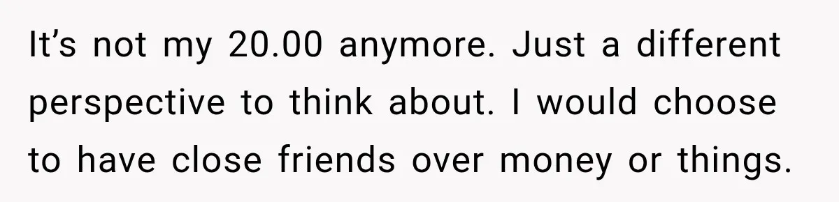 It’s not my 20.00 anymore. Just a different perspective to think about. I would choose to have close friends over money or things.