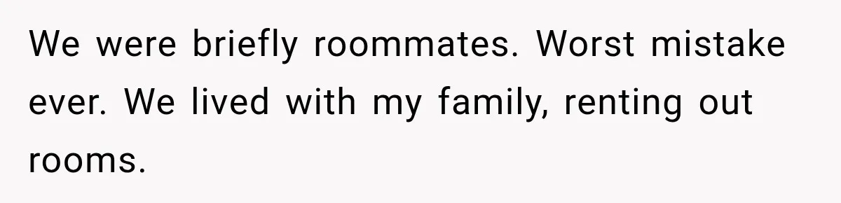 We were briefly roommates. Worst mistake ever. We lived with my family, renting out rooms.