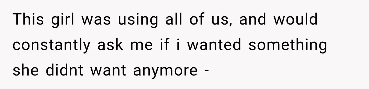 This girl was using all of us, and would constantly ask me if i wanted something she didnt want anymore -