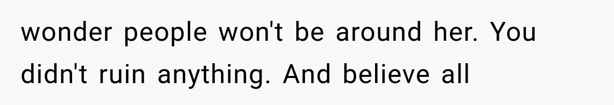 wonder people won't be around her. You didn't ruin anything. And believe all